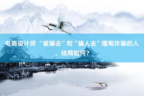 电商设计师 “被骗去”和“骗人去”缅甸诈骗的人，结局如何？