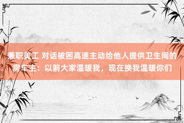 兼职美工 对话被困高速主动给他人提供卫生间的房车主：以前大家温暖我，现在换我温暖你们