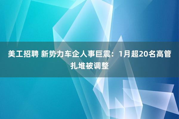 美工招聘 新势力车企人事巨震：1月超20名高管扎堆被调整