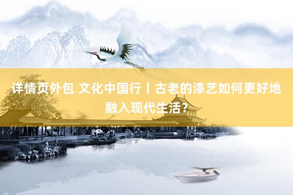 详情页外包 文化中国行丨古老的漆艺如何更好地融入现代生活？