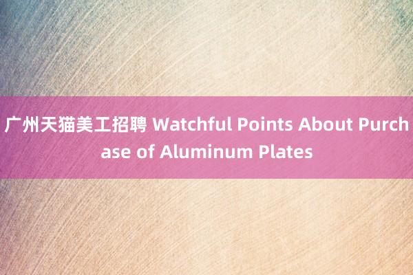 广州天猫美工招聘 Watchful Points About Purchase of Aluminum Plates