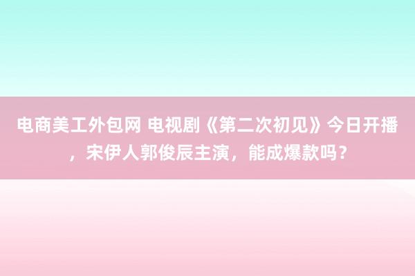 电商美工外包网 电视剧《第二次初见》今日开播，宋伊人郭俊辰主演，能成爆款吗？