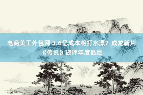 电商美工外包网 3.6亿成本将打水漂？成龙新片《传说》被评年度最烂