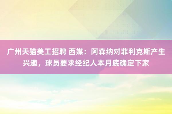 广州天猫美工招聘 西媒：阿森纳对菲利克斯产生兴趣，球员要求经纪人本月底确定下家