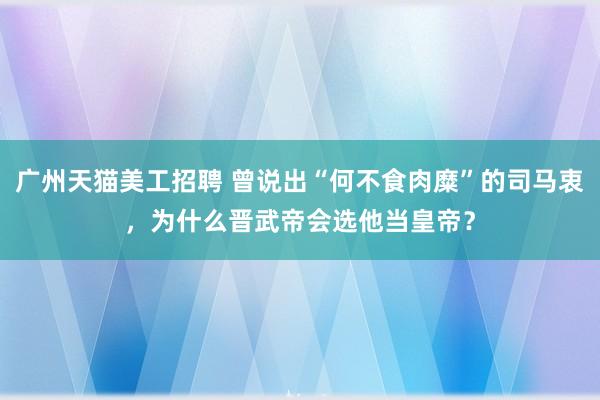 广州天猫美工招聘 曾说出“何不食肉糜”的司马衷，为什么晋武帝会选他当皇帝？