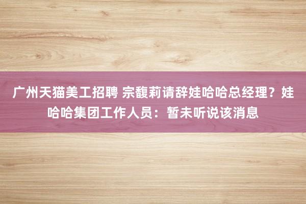 广州天猫美工招聘 宗馥莉请辞娃哈哈总经理？娃哈哈集团工作人员：暂未听说该消息