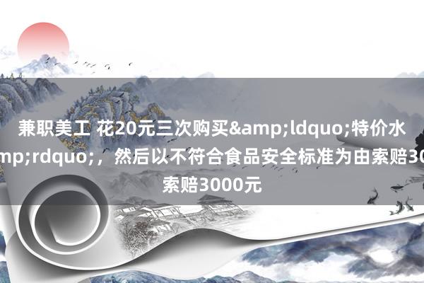 兼职美工 花20元三次购买&ldquo;特价水果&rdquo;，然后以不符合食品安全标准为由索赔3000元