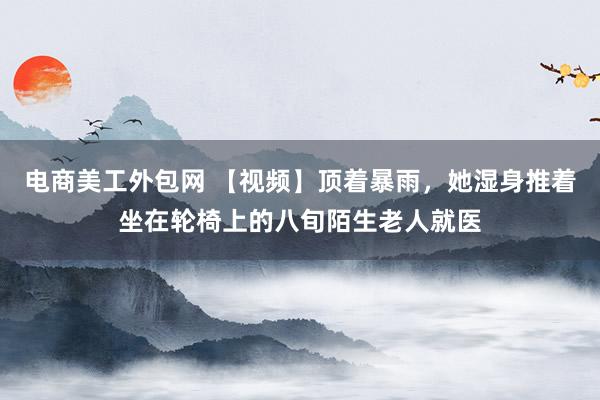 电商美工外包网 【视频】顶着暴雨，她湿身推着坐在轮椅上的八旬陌生老人就医