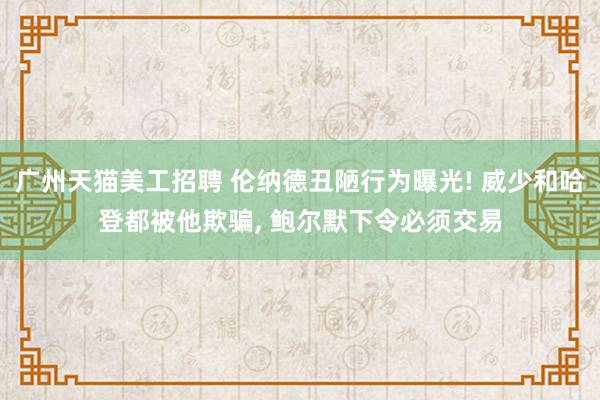 广州天猫美工招聘 伦纳德丑陋行为曝光! 威少和哈登都被他欺骗, 鲍尔默下令必须交易