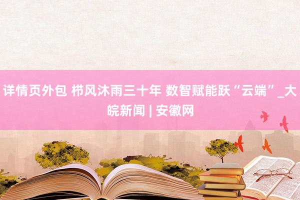 详情页外包 栉风沐雨三十年 数智赋能跃“云端”_大皖新闻 | 安徽网