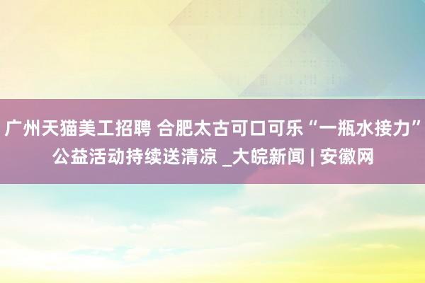 广州天猫美工招聘 合肥太古可口可乐“一瓶水接力”公益活动持续送清凉 _大皖新闻 | 安徽网