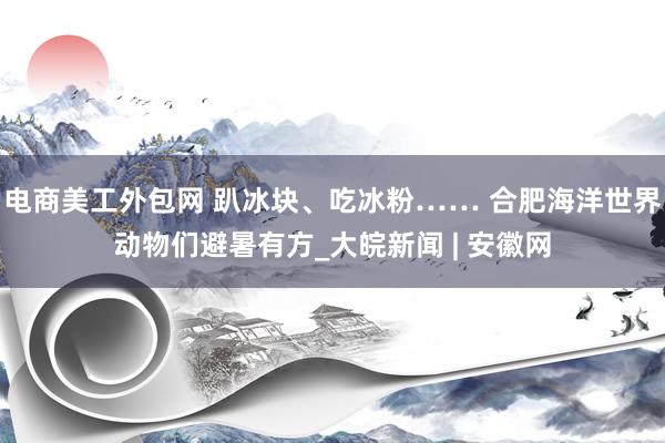 电商美工外包网 趴冰块、吃冰粉…… 合肥海洋世界动物们避暑有方_大皖新闻 | 安徽网