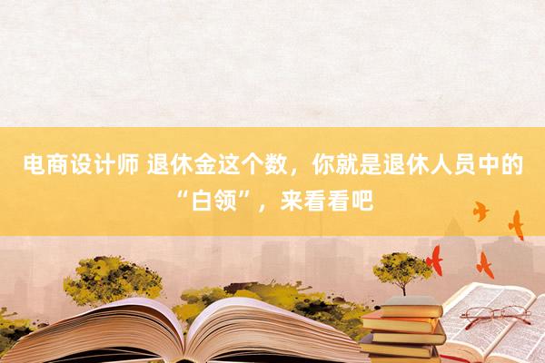 电商设计师 退休金这个数，你就是退休人员中的“白领”，来看看吧