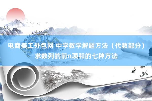 电商美工外包网 中学数学解题方法（代数部分）求数列的前n项和的七种方法