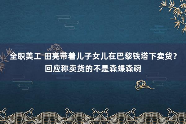 全职美工 田亮带着儿子女儿在巴黎铁塔下卖货？回应称卖货的不是森蝶森碗