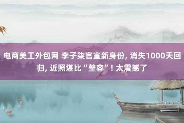 电商美工外包网 李子柒官宣新身份, 消失1000天回归, 近照堪比“整容”! 太震撼了