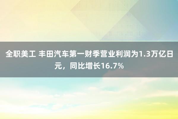 全职美工 丰田汽车第一财季营业利润为1.3万亿日元，同比增长16.7%