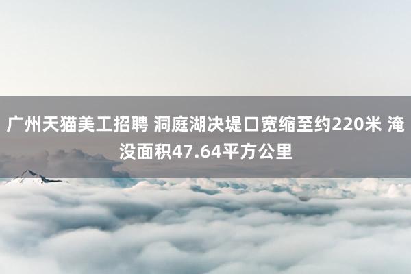 广州天猫美工招聘 洞庭湖决堤口宽缩至约220米 淹没面积47.64平方公里