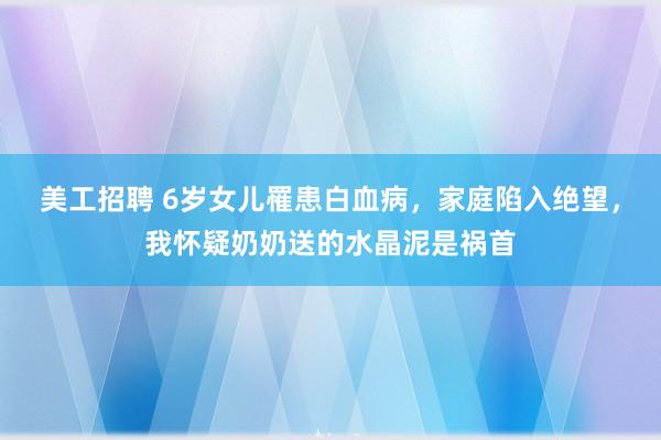 美工招聘 6岁女儿罹患白血病，家庭陷入绝望，我怀疑奶奶送的水晶泥是祸首