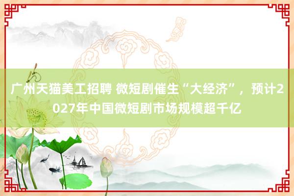 广州天猫美工招聘 微短剧催生“大经济”，预计2027年中国微短剧市场规模超千亿