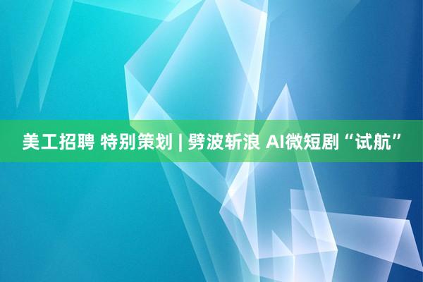 美工招聘 特别策划 | 劈波斩浪 AI微短剧“试航”