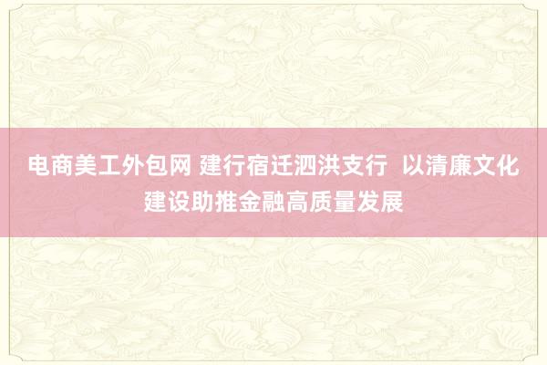 电商美工外包网 建行宿迁泗洪支行  以清廉文化建设助推金融高质量发展