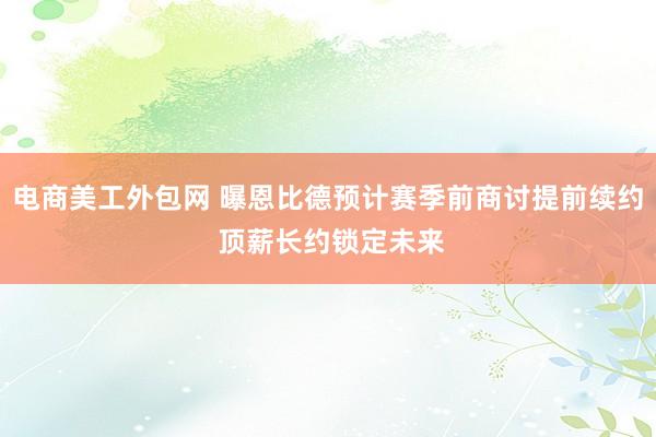 电商美工外包网 曝恩比德预计赛季前商讨提前续约 顶薪长约锁定未来