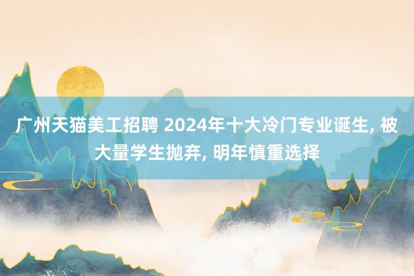 广州天猫美工招聘 2024年十大冷门专业诞生, 被大量学生抛弃, 明年慎重选择