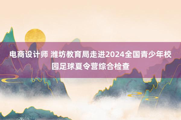 电商设计师 潍坊教育局走进2024全国青少年校园足球夏令营综合检查