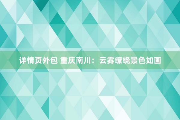 详情页外包 重庆南川：云雾缭绕景色如画