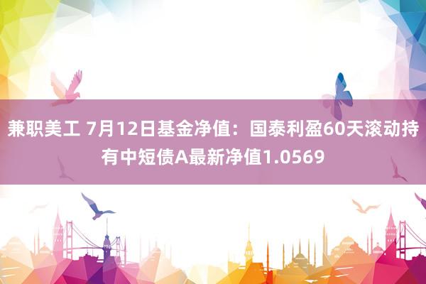 兼职美工 7月12日基金净值：国泰利盈60天滚动持有中短债A最新净值1.0569