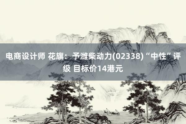 电商设计师 花旗：予潍柴动力(02338)“中性”评级 目标价14港元