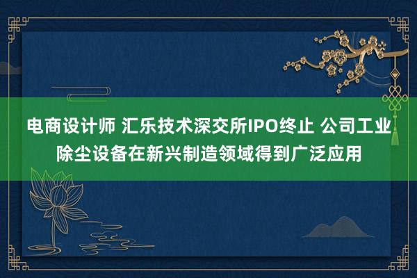 电商设计师 汇乐技术深交所IPO终止 公司工业除尘设备在新兴制造领域得到广泛应用