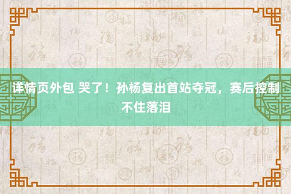 详情页外包 哭了！孙杨复出首站夺冠，赛后控制不住落泪