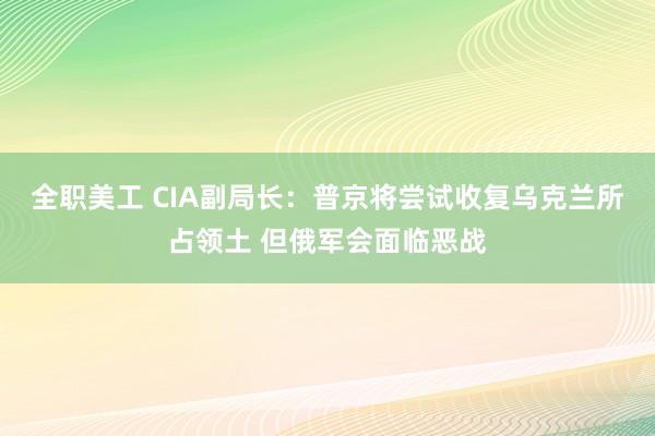 全职美工 CIA副局长：普京将尝试收复乌克兰所占领土 但俄军会面临恶战