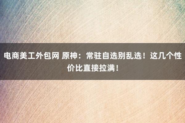 电商美工外包网 原神：常驻自选别乱选！这几个性价比直接拉满！