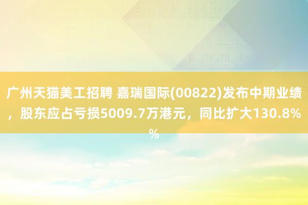 广州天猫美工招聘 嘉瑞国际(00822)发布中期业绩，股东应占亏损5009.7万港元，同比扩大130.8%