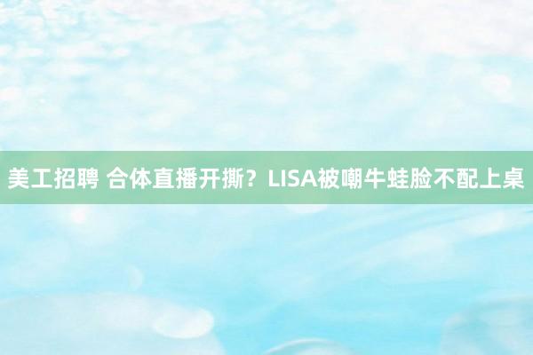 美工招聘 合体直播开撕？LISA被嘲牛蛙脸不配上桌