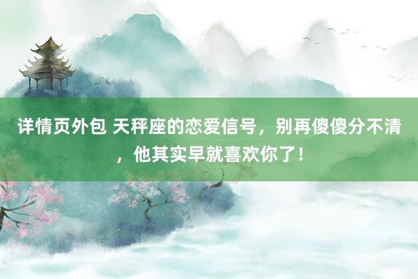 详情页外包 天秤座的恋爱信号，别再傻傻分不清，他其实早就喜欢你了！