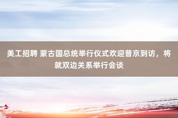 美工招聘 蒙古国总统举行仪式欢迎普京到访，将就双边关系举行会谈