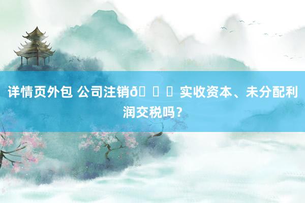 详情页外包 公司注销👉实收资本、未分配利润交税吗？