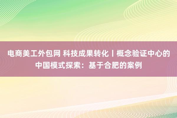 电商美工外包网 科技成果转化丨概念验证中心的中国模式探索：基于合肥的案例