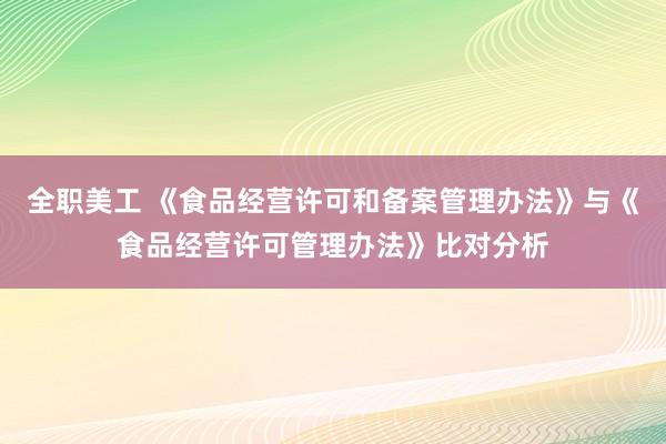 全职美工 《食品经营许可和备案管理办法》与《食品经营许可管理办法》比对分析