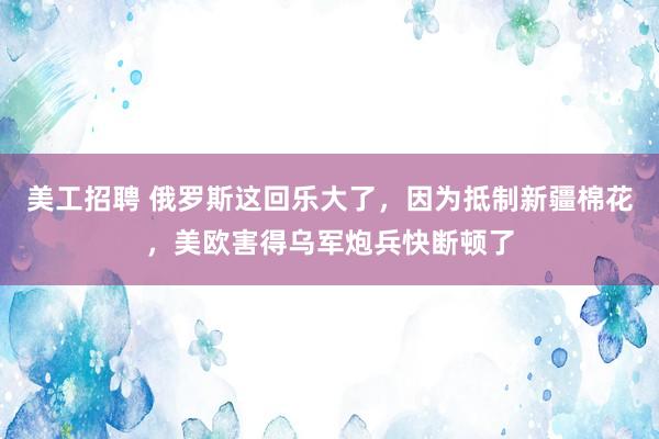 美工招聘 俄罗斯这回乐大了，因为抵制新疆棉花，美欧害得乌军炮兵快断顿了