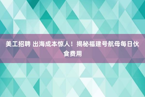 美工招聘 出海成本惊人！揭秘福建号航母每日伙食费用