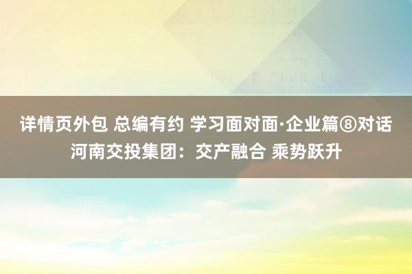 详情页外包 总编有约 学习面对面·企业篇⑧对话河南交投集团：交产融合 乘势跃升