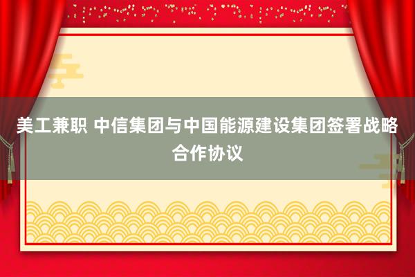 美工兼职 中信集团与中国能源建设集团签署战略合作协议