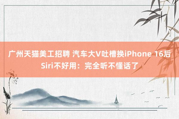 广州天猫美工招聘 汽车大V吐槽换iPhone 16后Siri不好用：完全听不懂话了