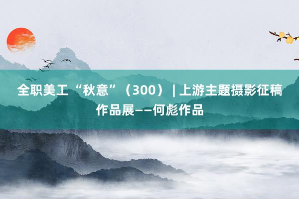 全职美工 “秋意”（300） | 上游主题摄影征稿作品展——何彪作品